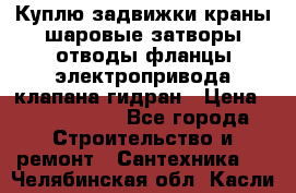 Куплю задвижки краны шаровые затворы отводы фланцы электропривода клапана гидран › Цена ­ 1 500 000 - Все города Строительство и ремонт » Сантехника   . Челябинская обл.,Касли г.